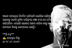 ଅଭାବ ସମୟରେ ଦିନଦିନ ରାତିରାତି ଭୋକିଲା ରହିଥିବା 
ଲୋକକୁ ପଚାରି ବୁଝିବ ଦାରିଦ୍ର୍ଯର ସଜ୍ଞା କ'ଣ ସେ ସଠିକ୍
କହିପାରିବ। ସେଭଳି ଲୋକର ସନ୍ଧାନ କରିବା କଷ୍ଟ କାରଣ
ସେମାନେ ନିଜକୁ ଗୋପନରେ ରଖନ୍ତି। 

**ଡ଼ି-୧୪**
✍ ଦେବବ୍ରତ ମିଶ୍ର
ତା ୨୮.୦୮.୨୦୧୯