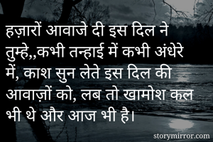 हज़ारों आवाजे दी इस दिल ने तुम्हे,,कभी तन्हाई में कभी अंधेरे में, काश सुन लेते इस दिल की आवाज़ों को, लब तो खामोश कल भी थे और आज भी है।