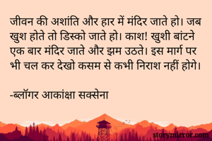 जीवन की अशांति और हार में मंदिर जाते हो। जब खुश होते तो डिस्को जाते हो। काश! खुशी बांटने एक बार मंदिर जाते और झम उठते। इस मार्ग पर भी चल कर देखो कसम से कभी निराश नहीं होगे।

-ब्लॉगर आकांक्षा सक्सेना 