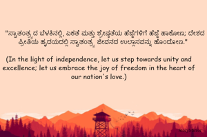 "ಸ್ವಾತಂತ್ರ್ಯದ ಬೆಳಕಿನಲ್ಲಿ, ಏಕತೆ ಮತ್ತು ಶ್ರೇಷ್ಠತೆಯ ಹೆಜ್ಜೆಗಳಿಗೆ ಹೆಜ್ಜೆ ಹಾಕೋಣ; ದೇಶದ ಪ್ರೀತಿಯ ಹೃದಯದಲ್ಲಿ ಸ್ವಾತಂತ್ರ್ಯ ಜೀವನದ ಉಲ್ಲಾಸವನ್ನು ಹೊಂದೋಣ."

(In the light of independence, let us step towards unity and excellence; let us embrace the joy of freedom in the heart of our nation's love.)