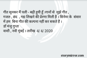 गीत सुनकर मैं पली - बढ़ी हुयी हूँ ।गानों से  मुझे गीत , 
गजल , छंद  , गद्य लिखने की प्रेरणा मिली है । सिनेमा के  संसार  में हम  बिना गीत की कल्पना नहीं कर सकते हैं । 
डॉ मंजु गुप्ता 
वाशी , नवी मुंबई । तारीख  4/ 4/ 2020


