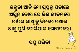 କଳ୍ପନା ଆଜି ମୋ ସ୍ୱପ୍ନକୁ ପଚାରେ
ଅସ୍ତିତ୍ବ ତୋର ଯେ କିସ ଜୀବନରେ
ରାତିର ସାଥି ତୁ ଦିନରେ ନଥାଉ
ଆସୁ ପୁଣି ଫେରିଯାଉ ଗୋପନରେ।

ପପୁ ପରିଡା
