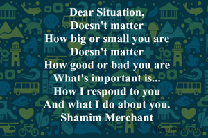 Dear Situation,
Doesn't matter
How big or small you are
Doesn't matter
How good or bad you are
What's important is...
How I respond to you
And what I do about you.
Shamim Merchant