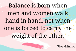 Balance is born when men and women walk hand in hand, not when one is forced to carry the weight of the other.