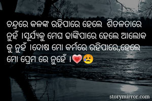ଚନ୍ଦ୍ରରେ କଳଙ୍କ ରହିପାରେ ହେଲେ  ଶିତଳତାରେ ନୁହଁ ।ସୂର୍ଯ୍ୟକୁ ମେଘ ଢାଙ୍କିପାରେ ହେଲେ ଆଲୋକ କୁ ନୁହଁ ।ଦୋଷ ମୋ କର୍ମରେ ରହିପାରେ,ହେଲେ ମୋ ପ୍ରେମ ରେ ନୁହେଁ ।💗😥