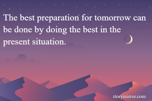 The best preparation for tomorrow can be done by doing the best in the present situation.