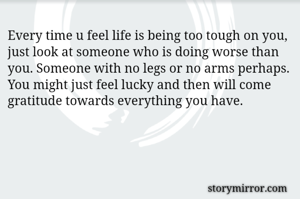Every time u feel life is being too tough on you, just look at someone who is doing worse than you. Someone with no legs or no arms perhaps. You might just feel lucky and then will come gratitude towards everything you have.