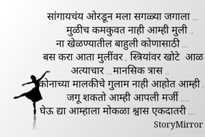 सांगायचंय ओरडून मला सगळ्या जगाला ...
      मुळीच कमकुवत नाही आम्ही मुली ..
ना खेळण्यातील बाहुली कोणासाठी ...
    बस करा आता मुलींवर , स्त्रियांवर खोटे  आळ , अत्याचार ...मानसिक त्रास ..
  कोनाच्या मालकीचे गुलाम नाही आहोत आम्ही ...
      जगू शकतो आम्ही आपली मर्जी ....
घेऊ द्या आम्हाला मोकळा श्वास एकदातरी ...