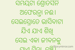 ସମୟଟା ଶ୍ରୋତସିନି 
ଅଫେରନ୍ତା ନଈ।
ସେଇସ୍ରୋତେ ଭାସିବାଟା 
ଯିଏ ଯାଏ ଶିଖି 
ସେଇ ଏକା ଜୀବନକୁ
ଯାଏ ସିନା  ବଞ୍ଚି।
