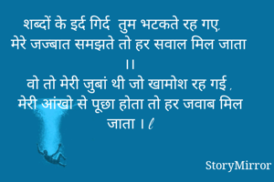 शब्दों के इर्द गिर्द  तुम भटकते रह गए,
मेरे जज्बात समझते तो हर सवाल मिल जाता ।।
वो तो मेरी जुबां थी जो खामोश रह गई ,
मेरी आंखो से पूछा होता तो हर जवाब मिल जाता । l