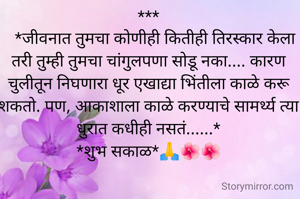 ***
   *जीवनात तुमचा कोणीही कितीही तिरस्कार केला तरी तुम्ही तुमचा चांगुलपणा सोडू नका.... कारण चुलीतून निघणारा धूर एखाद्या भिंतीला काळे करू शकतो. पण, आकाशाला काळे करण्याचे सामर्थ्य त्या धुरात कधीही नसतं......*
*शुभ सकाळ*🙏🌺🌺