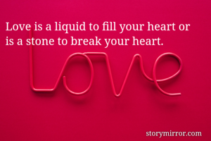 Love is a liquid to fill your heart or 
is a stone to break your heart.