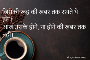 जिसकी रूह की खबर तक रखते थे हम।
आज उसके होने, ना होने की खबर तक नहीं।


