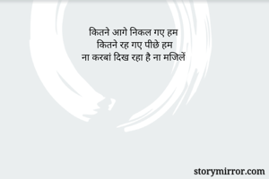 कितने आगे निकल गए हम 
कितने रह गए पीछे हम
ना करबां दिख रहा है ना मजिलें 
