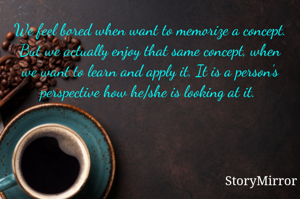 We feel bored when want to memorize a concept. But we actually enjoy that same concept, when we want to learn and apply it. It is a person's perspective how he/she is looking at it. 