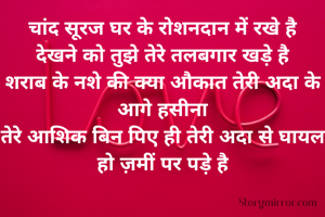 चांद सूरज घर के रोशनदान में रखे है
देखने को तुझे तेरे तलबगार खड़े है
शराब के नशे की क्या औकात तेरी अदा के आगे हसीना
तेरे आशिक बिन पिए ही तेरी अदा से घायल हो ज़मीं पर पड़े है