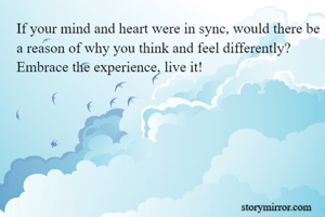 If your mind and heart were in sync, would there be a reason of why you think and feel differently? 
Embrace the experience, live it!