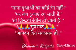 *माना दुआओं का कोई रंग नहीं,*
*पर जब दुआएं रंग लाती हैं,*
*तो ज़िन्दगी रंगीन हो जाती है..*
*🙏🙏सुप्रभात🙏🙏*
*आपका दिन मंगलमय हो।*

Bhawana Raizada
