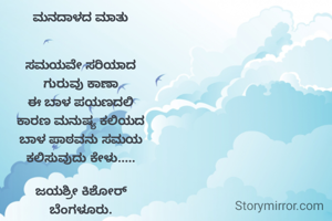 ಮನದಾಳದ ಮಾತು


ಸಮಯವೇ ಸರಿಯಾದ
ಗುರುವು ಕಾಣಾ
ಈ ಬಾಳ ಪಯಣದಲಿ
ಕಾರಣ ಮನುಷ್ಯ ಕಲಿಯದ
ಬಾಳ ಪಾಠವನು ಸಮಯ
ಕಲಿಸುವುದು ಕೇಳು.....

ಜಯಶ್ರೀ ಕಿಶೋರ್
ಬೆಂಗಳೂರು.