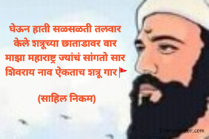 घेऊन हाती सळसळती तलवार 
केले शत्रूच्या छाताडावर वार 
माझा महाराष्ट्र ज्यांचं सांगतो सार 
शिवराय नाव ऐकताच शत्रू गार🚩

(साहिल निकम)