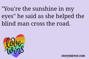 "You're the sunshine in my eyes" he said as she helped the blind man cross the road. 