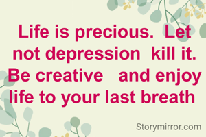 Life is precious.  Let not depression  kill it. Be creative   and enjoy  life to your last breath 