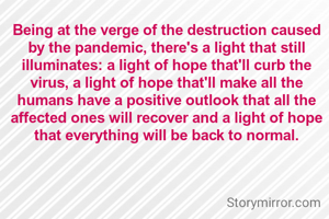 Being at the verge of the destruction caused by the pandemic, there's a light that still illuminates: a light of hope that'll curb the virus, a light of hope that'll make all the humans have a positive outlook that all the affected ones will recover and a light of hope that everything will be back to normal.