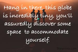 Hang in there, this globe is incredibly tiny, you'll assuredly discover some space  to accommodate yourself.