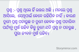 ପ୍ରଶ୍ନ :- ପ୍ରଶ୍ନ ଥିଲେ ହିଁ ଉତ୍ତର ଅଛି । ମନରେ ପ୍ରଶ୍ନ ଆସିଲେ,  ସେଥିପାଇଁ କେବେ ରହିଯିବ ନାହିଁ । କାରଣ ତୁମେ ପ୍ରଶ୍ନ ପଚାରୁଛ ତ ତୁମେ କେବଳ ପ୍ରଶ୍ନ ପଚାରିବା ପର୍ଯ୍ୟନ୍ତ ମୁର୍ଖ ରହିବ କିନ୍ତୁ ତୁମେ ଯଦି ପ୍ରଶ୍ନ ନ ପଚରୁଛ , ପୁରା ଜୀବନ ମୁର୍ଖ ରହିବ।              
                                            