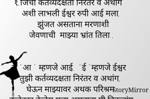 १.जिची कर्तव्यदक्षता निरंतर व अथांग
अशी लाभली ईश्वर रुपी आई मला,
झुंजत असताना मरणाशी
 जेवणाची  माझ्या भ्रांत तिला .


२. ' आ '  म्हणजे आई,  ' ई ' म्हणजे ईश्वर
  तुझी कर्तव्यदक्षता निरंतर व अथांग,
घेऊन माझ्यावर अथक परिश्रम
कलेक्टर केलेस मला असताना मी विकलांग.


