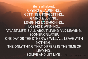 life is all about..
CRYING & LAUGHING..
GETTING & FORGETTING..
GIVING & LOVING..
LEARNING & SEARCHING..
LOSING & WINNING..
ATLAST..LIFE IS ALL ABOUT LIVING AND LEAVING..
SOONER OR LATER,
ONE DAY OR THE OTHER WE WILL ALL LEAVE WITH NOTHING..
THE ONLY THING THAT DIFFERS IS THE TIME OF LEAVING..
SO,LIVE AND LET LIVE..