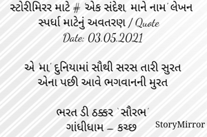 સ્ટોરીમિરર માટે # 'એક સંદેશ, માને નામ' લેખન સ્પર્ધા માટેનું અવતરણ / Quote
Date: 03.05.2021

એ 'મા', દુનિયામાં સૌથી સરસ તારી સુરત
એના પછી આવે ભગવાનની મુરત

ભરત ડી ઠક્કર ‘ સૌરભ’
ગાંધીધામ – કચ્છ
