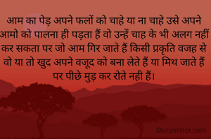 आम का पेड़ अपने फलों को चाहे या ना चाहे उसे अपने आमो को पालना ही पड़ता हैं वो उन्हें चाह के भी अलग नहीं कर सकता पर जो आम गिर जाते हैं किसी प्रकृति वजह से वो या तो खुद अपने वजूद को बना लेते हैं या मिथ जाते हैं पर पीछे मुड़ कर रोते नही हैं।