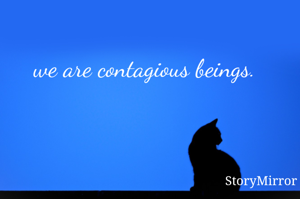 we are contagious beings.