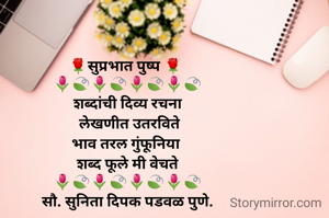 🌹सुप्रभात पुष्प 🌹 
🌷🍃🌷🍃🌷🍃🌷🍃
शब्दांची दिव्य रचना
 लेखणीत उतरविते
भाव तरल गुंफूनिया 
शब्द फूले मी वेचते
🌷🍃🌷🍃🌷🍃🌷🍃
सौ. सुनिता दिपक पडवळ पुणे.