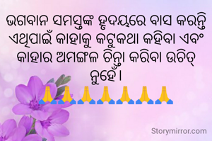 ଭଗବାନ ସମସ୍ତଙ୍କ ହୃଦୟରେ ବାସ କରନ୍ତି ଏଥିପାଇଁ କାହାକୁ କଟୁକଥା କହିବା ଏବଂ କାହାର ଅମଙ୍ଗଳ ଚିନ୍ତା କରିବା ଉଚିତ୍ ନୁହେଁ।
🙏🙏🙏🙏🙏🙏🙏