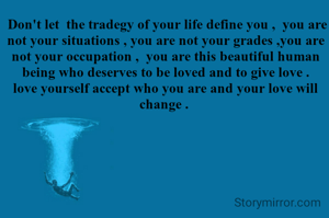  Don't let  the tradegy of your life define you ,  you are not your situations , you are not your grades ,you are not your occupation ,  you are this beautiful human being who deserves to be loved and to give love .  love yourself accept who you are and your love will change . 