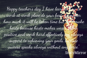 Happy teacher's day I have learned how to work at work place,"do your best. no matter how much it will be taken time but don't make haste because haste makes waste.Think positive and work hard effectively are always support to achieving your goals, because success speaks always without any force."