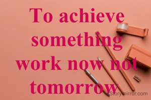 To achieve something work now not tomorrow 