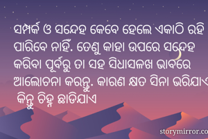 ସମ୍ପର୍କ ଓ ସନ୍ଦେହ କେବେ ହେଲେ ଏକାଠି ରହି ପାରିବେ ନାହିଁ. ତେଣୁ କାହା ଉପରେ ସନ୍ଦେହ କରିବା ପୂର୍ବରୁ ତା ସହ ସିଧାସଳଖ ଭାବରେ ଆଲୋଚନା କରନ୍ତୁ. କାରଣ କ୍ଷତ ସିନା ଭରିଯାଏ  କିନ୍ତୁ ଚିହ୍ନ ଛାଡିଯାଏ