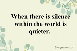 When there is silence within the world is quieter. 