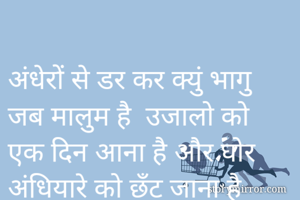 
अंधेरों से डर कर क्युं भागु
जब मालुम है  उजालो को 
एक दिन आना है और घोर 
अंधियारे को छँट जाना है
