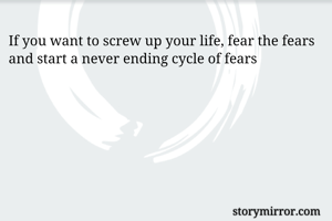 If you want to screw up your life, fear the fears and start a never ending cycle of fears