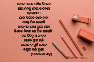 ବେଳେ ବେଳେ ମଣିଷ ବିବେକ
ଆଉ ମନକୁ ନେଇ ବାଟବଣା
ହୋଇଯାଏ।
ଯାହା ବିବେକ କହେ ତାହା
ମନକୁ ଠିକ ଲାଗେନି
ଆଉ ମନ ଯାହା ବୁଝେ ତାହା
ବିବେକ ବିଚାର ରେ ଠିକ ଲାଗେନି।
ବଡ ବିଚିତ୍ର ଏ ଜୀବନ
କେବେ ଫୁଲ ଭଳି
ସତେଜ ତ ପୁଣି କେବେ
କଣ୍ଟାର ଭଳି ରୁକ୍ଷ।
                  (ମନୋରମା ସାହୁ)