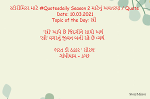 સ્ટોરીમિરર માટે #Quotesdaily Season 2 માટેનું અવતરણ / Quote
Date: 10.03.2021
Topic of the Day: સ્ત્રી

 ‘સ્ત્રી’ આપે છે જિંદગીને સાચો અર્થ
‘સ્ત્રી’ વગરનું જીવન બની રહે છે વ્યર્થ

ભરત ડી ઠક્કર ‘ સૌરભ’
ગાંધીધામ – કચ્છ

