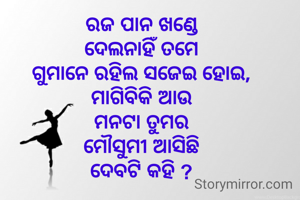 ରଜ ପାନ ଖଣ୍ଡେ
ଦେଲନାହିଁ ତମେ
ଗୁମାନେ ରହିଲ ସଜେଇ ହୋଇ,
ମାଗିବିକି ଆଉ
ମନଟା ତୁମର
ମୌସୁମୀ ଆସିଛି
ଦେବଟି କହି ?