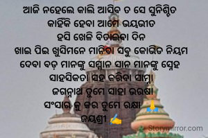 ଆଜି ନହେଲେ କାଲି ଆସିବ ତ ସେ ସୁନିଶ୍ଚିତ 
କାହିଁକି ହେବା ଆମେ ଭୟଭୀତ
ହସି ଖେଳି ବିତାଇବା ଦିନ
ଖାଇ ପିଇ ଖୁସିମନେ ମାନିବା ସବୁ କୋଭିଡ ନିୟମ
ଦେବା ବଡ଼ ମାନଙ୍କୁ ସମ୍ମାନ ସାନ ମାନଙ୍କୁ ସ୍ନେହ 
ସାହସିକତା ସହ କରିବା ସାମ୍ନା
 ଜଗନ୍ନାଥ ତୁମେ ସାହା ଭରଷା
ସଂସାର କୁ କର ତୁମେ ରକ୍ଷା  🙏
ଜୟଶ୍ରୀ ✍️

 
