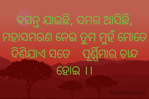 ସମସ୍ତେ କହନ୍ତି ତୁମେ ତୁମେ ବୋଲି ସେ ତୁମେ ର ମୂଲ୍ୟ ନାହଁ        ତୁମେ ଯେତେବଳେ ତୁମେ ବୋଲି କୁହ ଏତେ ମିଠା କାହିଁପାଇଁ ।।      

ଵସନ୍ତ ଯାଇଛି, ସମର ଆସିଛି, ମହାସମରଣ ନେଇ ତୁମ ମୁହଁ ମୋତେ ଦିଶିଯାଏ ସତେ    ପୂର୍ଣ୍ଣିମାର ଚାନ୍ଦ ହୋଇ ।।