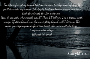 I'm like a free glory bound bird in the open battleground of sky. If you'll dare clip my wings, I'll simply heal my broken wings and roar back ferociously for I'm a tigress. 
Now if you ask, who exactly am I? Then I'll tell you I'm a tigress with wings. If dare bound me, the more glory bound will I become. The more you cage my inner ferocious beast, the more will she leap. 
A tigress with wings.