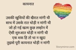 कायनात


उसकी खुशियों की खैरात मांगी थी 
साथ में उसके रात थोड़ी न मांगी थी
 जो हो गई खत्म कुछ लम्होन में 
ऐसी शुरुआत थोड़ी न मांगी थी
 एक शक हि तो था न खुदा
 तुझसे पूरी कायनात थोड़ी न मांगी 